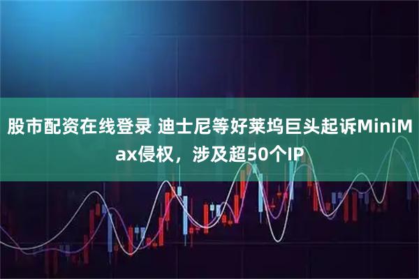 股市配资在线登录 迪士尼等好莱坞巨头起诉MiniMax侵权，涉及超50个IP