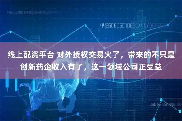 线上配资平台 对外授权交易火了，带来的不只是创新药企收入有了，这一领域公司正受益