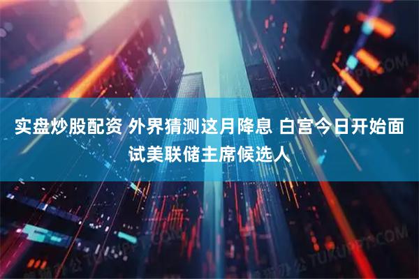 实盘炒股配资 外界猜测这月降息 白宫今日开始面试美联储主席候选人