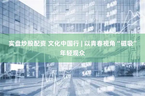 实盘炒股配资 文化中国行 | 以青春视角“磁吸”年轻观众