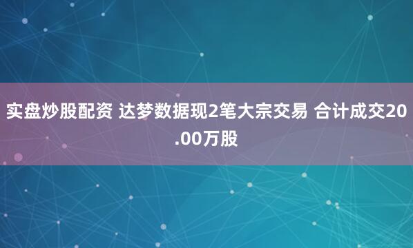 实盘炒股配资 达梦数据现2笔大宗交易 合计成交20.00万股