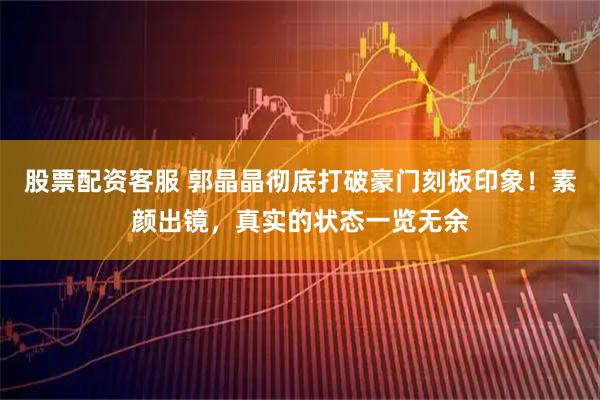 股票配资客服 郭晶晶彻底打破豪门刻板印象！素颜出镜，真实的状态一览无余