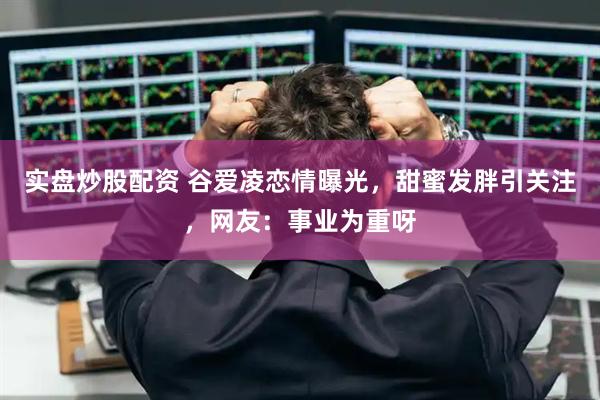 实盘炒股配资 谷爱凌恋情曝光，甜蜜发胖引关注，网友：事业为重呀