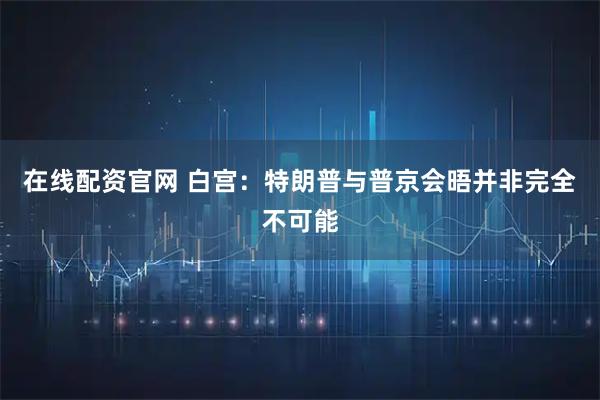 在线配资官网 白宫：特朗普与普京会晤并非完全不可能