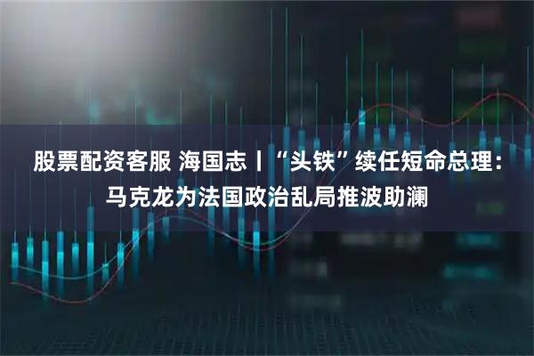 股票配资客服 海国志丨“头铁”续任短命总理：马克龙为法国政治乱局推波助澜