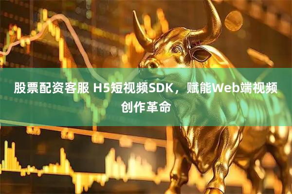 股票配资客服 H5短视频SDK，赋能Web端视频创作革命