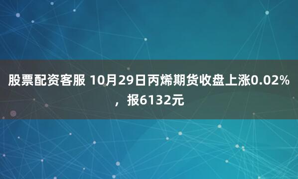 股票配资客服 10月29日丙烯期货收盘上涨0.02%，报6132元