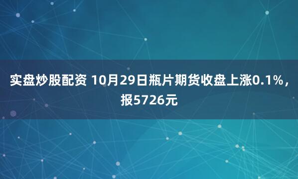 实盘炒股配资 10月29日瓶片期货收盘上涨0.1%，报5726元