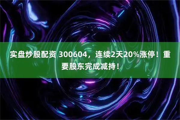 实盘炒股配资 300604，连续2天20%涨停！重要股东完成减持！