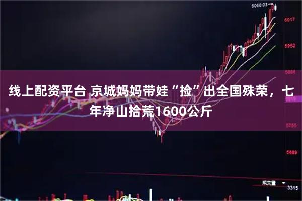线上配资平台 京城妈妈带娃“捡”出全国殊荣，七年净山拾荒1600公斤