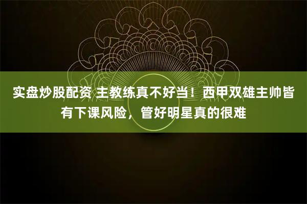 实盘炒股配资 主教练真不好当！西甲双雄主帅皆有下课风险，管好明星真的很难