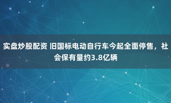 实盘炒股配资 旧国标电动自行车今起全面停售，社会保有量约3.8亿辆